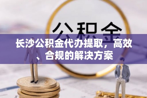 宁德长沙公积金代办提取，高效、合规的解决方案