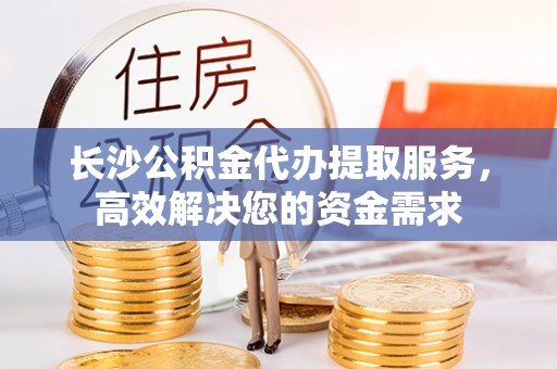 宁德长沙公积金代办提取服务，高效解决您的资金需求