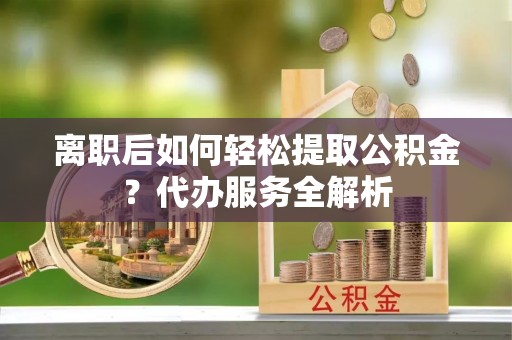 宁德离职后如何轻松提取公积金？代办服务全解析