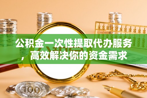 宁德公积金一次性提取代办服务，高效解决你的资金需求