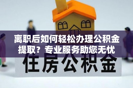 宁德离职后如何轻松办理公积金提取？专业服务助您无忧