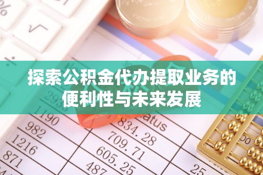 宁德探索公积金代办提取业务的便利性与未来发展