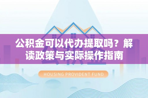 宁德公积金可以代办提取吗？解读政策与实际操作指南