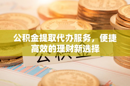 宁德公积金提取代办服务，便捷高效的理财新选择