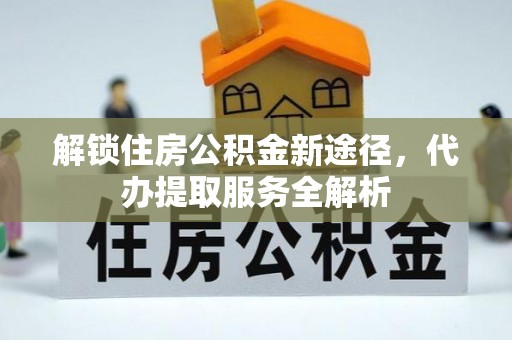 宁德解锁住房公积金新途径，代办提取服务全解析