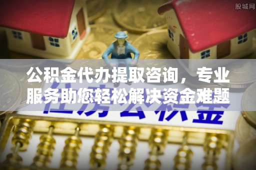 宁德公积金代办提取咨询，专业服务助您轻松解决资金难题