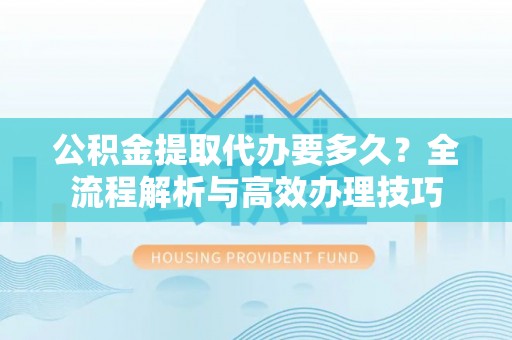 宁德公积金提取代办要多久？全流程解析与高效办理技巧