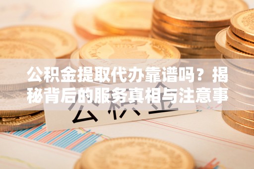 宁德公积金提取代办靠谱吗？揭秘背后的服务真相与注意事项