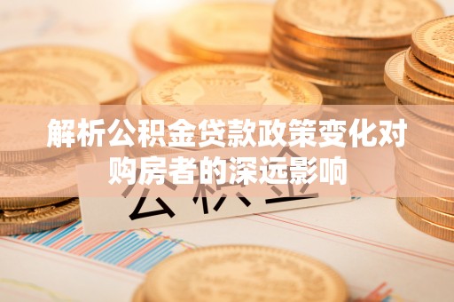 宁德解析公积金贷款政策变化对购房者的深远影响