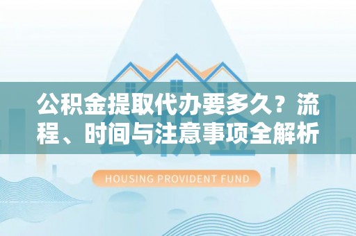 宁德公积金提取代办要多久？流程、时间与注意事项全解析