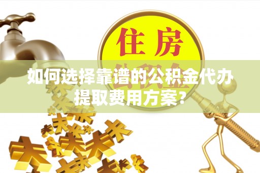 宁德如何选择靠谱的公积金代办提取费用方案？