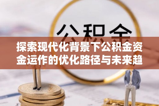 宁德探索现代化背景下公积金资金运作的优化路径与未来趋势