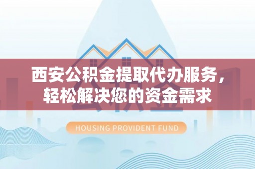 宁德西安公积金提取代办服务，轻松解决您的资金需求