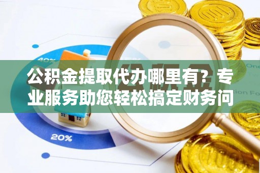 宁德公积金提取代办哪里有？专业服务助您轻松搞定财务问题