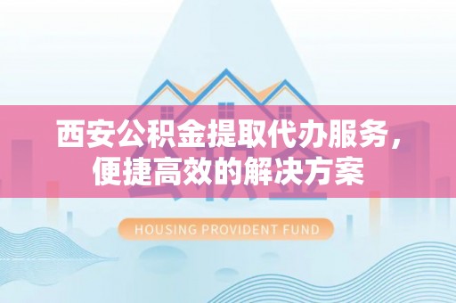 宁德西安公积金提取代办服务，便捷高效的解决方案