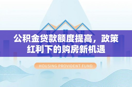 宁德公积金贷款额度提高，政策红利下的购房新机遇