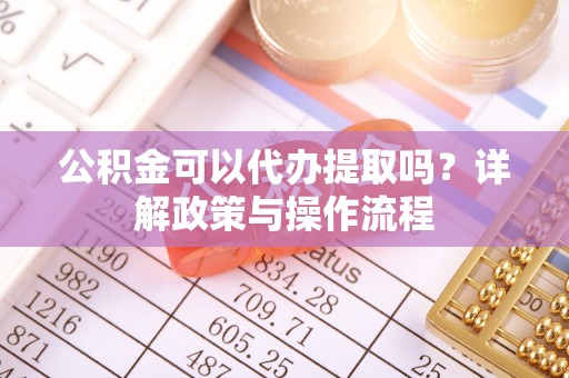 宁德公积金可以代办提取吗？详解政策与操作流程