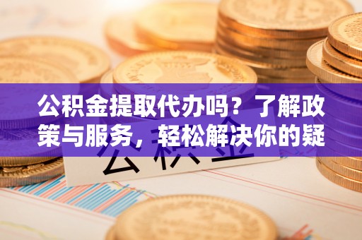 宁德公积金提取代办吗？了解政策与服务，轻松解决你的疑问
