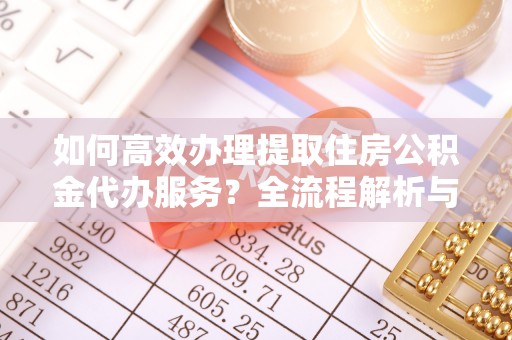 宁德如何高效办理提取住房公积金代办服务？全流程解析与技巧分享