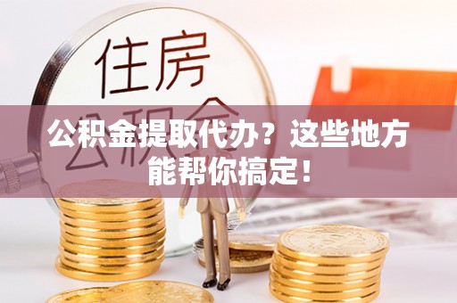 宁德公积金提取代办？这些地方能帮你搞定！
