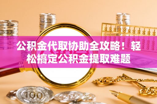 宁德公积金代取协助全攻略！轻松搞定公积金提取难题
