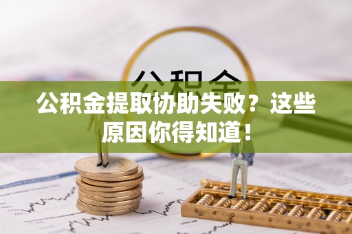 宁德公积金提取协助失败？这些原因你得知道！