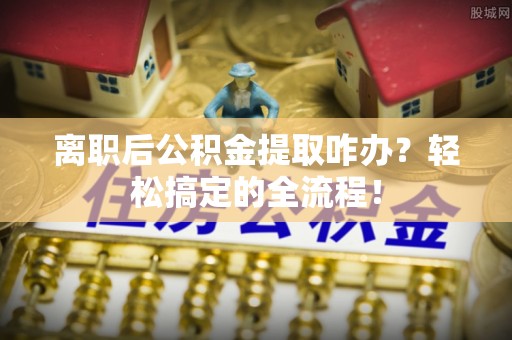 宁德离职后公积金提取咋办？轻松搞定的全流程！