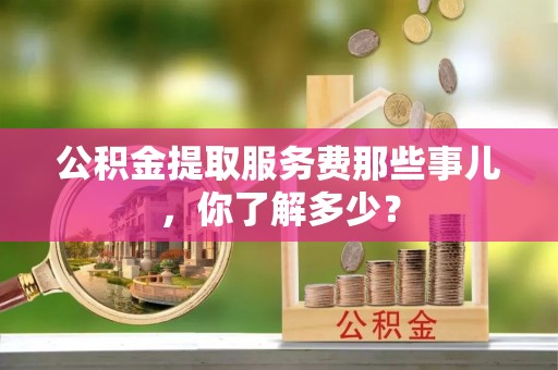 宁德公积金提取服务费那些事儿，你了解多少？