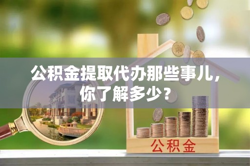 宁德公积金提取代办那些事儿，你了解多少？