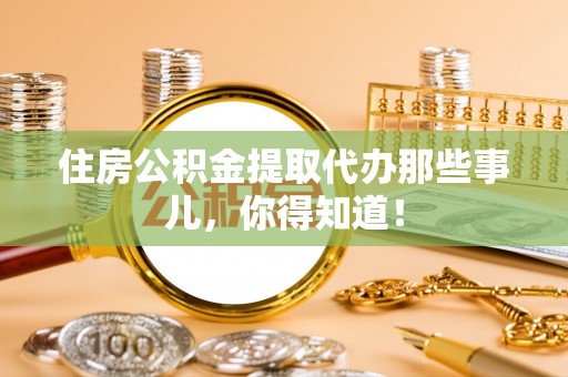 宁德住房公积金提取代办那些事儿，你得知道！