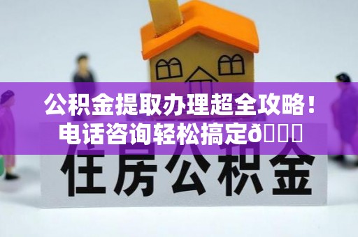 宁德公积金提取办理超全攻略！电话咨询轻松搞定😎