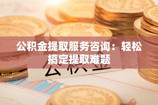 宁德公积金提取服务咨询：轻松搞定提取难题