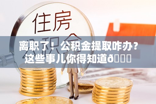 宁德离职了！公积金提取咋办？这些事儿你得知道😎