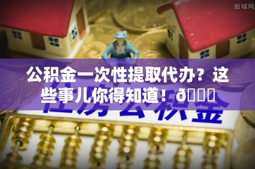 宁德公积金一次性提取代办？这些事儿你得知道！😎