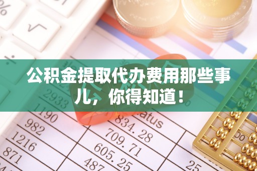 宁德公积金提取代办费用那些事儿，你得知道！