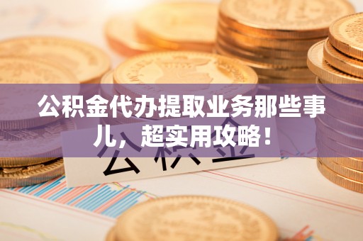 宁德公积金代办提取业务那些事儿，超实用攻略！