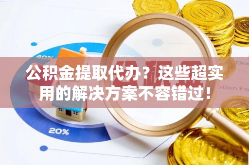 宁德公积金提取代办？这些超实用的解决方案不容错过！