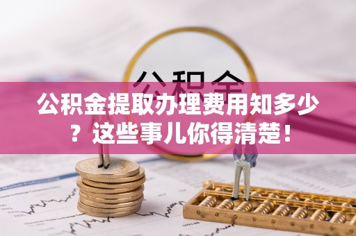 宁德公积金提取办理费用知多少？这些事儿你得清楚！