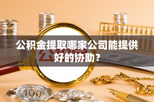 宁德公积金提取哪家公司能提供好的协助？