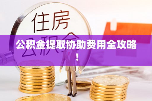 宁德公积金提取协助费用全攻略！