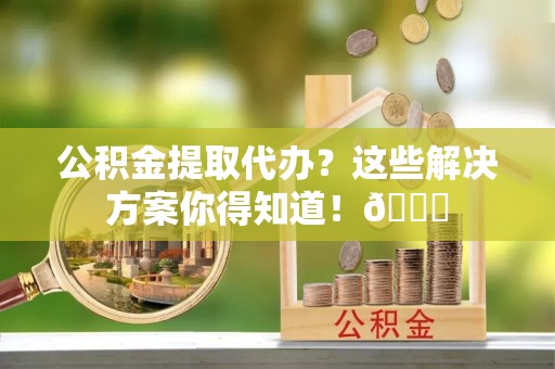 宁德公积金提取代办？这些解决方案你得知道！😎