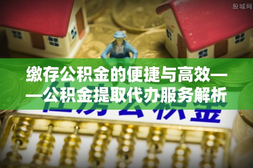 宁德缴存公积金的便捷与高效——公积金提取代办服务解析