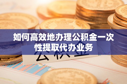 宁德如何高效地办理公积金一次性提取代办业务