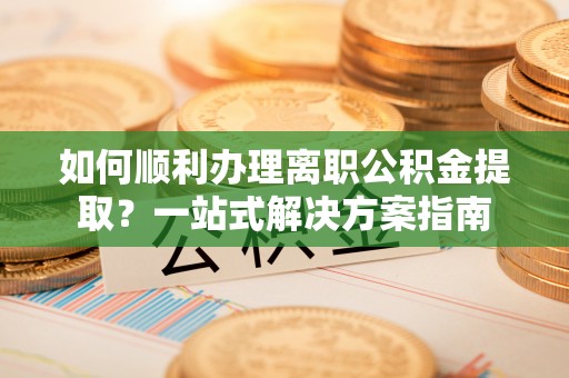 宁德如何顺利办理离职公积金提取？一站式解决方案指南