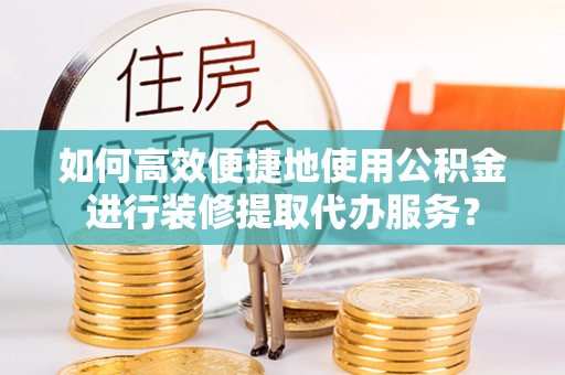 宁德如何高效便捷地使用公积金进行装修提取代办服务？