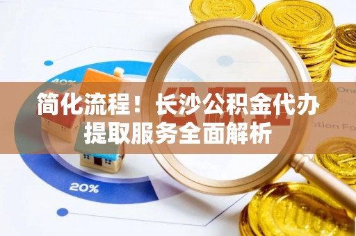 宁德简化流程！长沙公积金代办提取服务全面解析