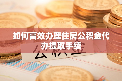 宁德如何高效办理住房公积金代办提取手续
