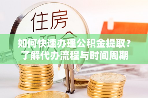 宁德如何快速办理公积金提取？了解代办流程与时间周期