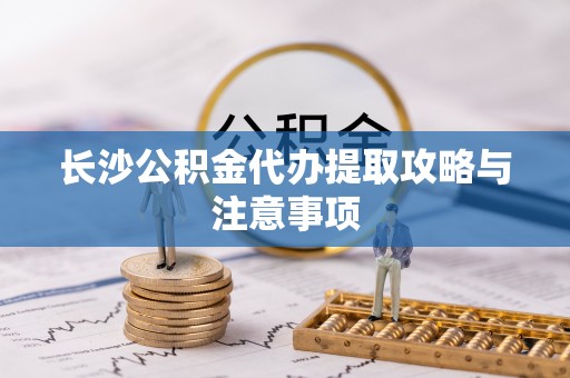 宁德长沙公积金代办提取攻略与注意事项