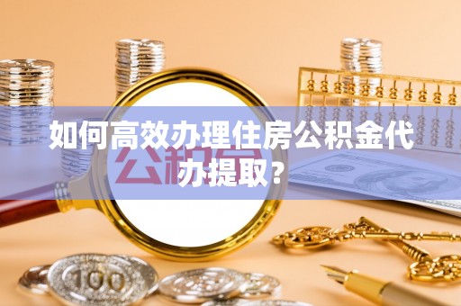 宁德如何高效办理住房公积金代办提取？